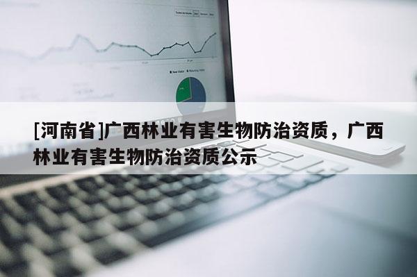 [河南省]廣西林業有害生物防治資質，廣西林業有害生物防治資質公示