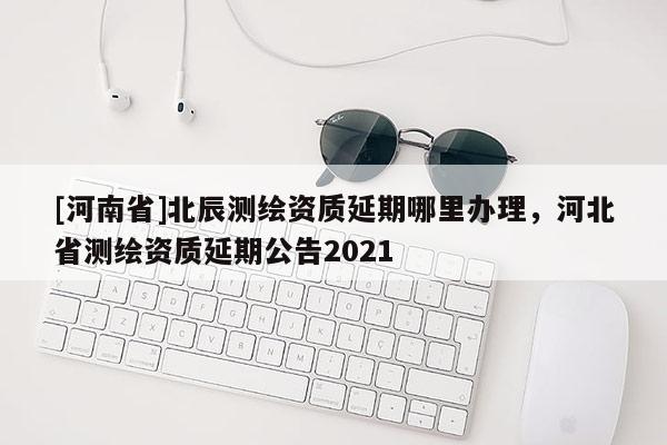 [河南省]北辰測繪資質延期哪里辦理，河北省測繪資質延期公告2021
