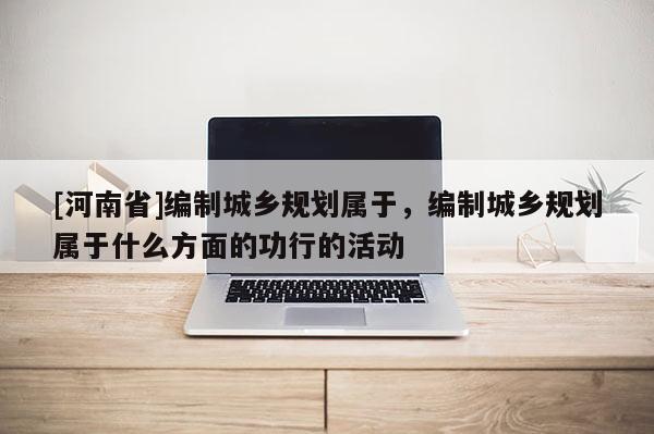[河南省]編制城鄉規劃屬于，編制城鄉規劃屬于什么方面的功行的活動