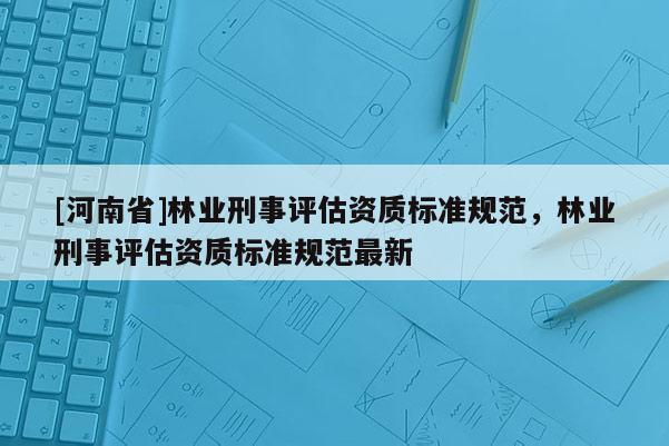 [河南省]林業刑事評估資質標準規范，林業刑事評估資質標準規范最新