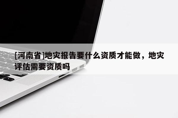 [河南省]地災報告要什么資質才能做，地災評估需要資質嗎