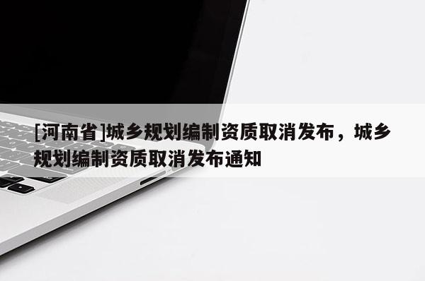 [河南省]城鄉規劃編制資質取消發布，城鄉規劃編制資質取消發布通知