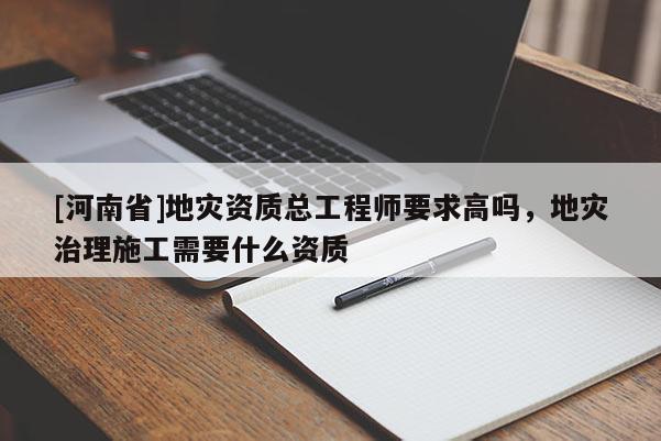 [河南省]地災(zāi)資質(zhì)總工程師要求高嗎，地災(zāi)治理施工需要什么資質(zhì)