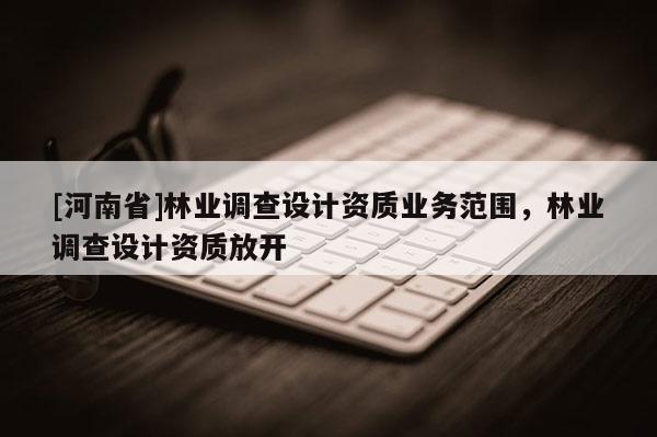 [河南省]林業(yè)調查設計資質業(yè)務范圍，林業(yè)調查設計資質放開