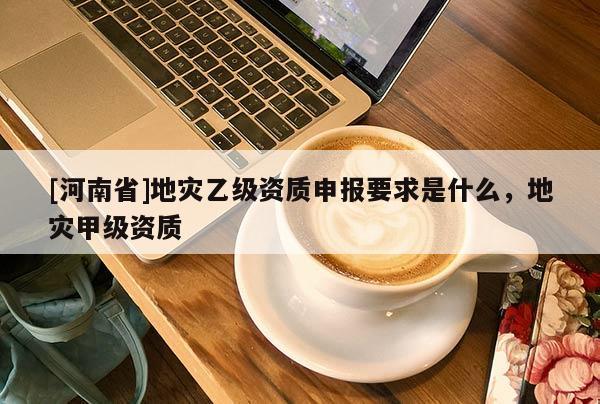 [河南省]地災(zāi)乙級資質(zhì)申報要求是什么，地災(zāi)甲級資質(zhì)