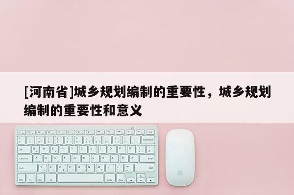[河南省]城鄉規劃編制的重要性，城鄉規劃編制的重要性和意義