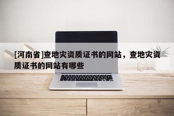 [河南省]查地災資質證書的網站，查地災資質證書的網站有哪些