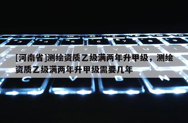 [河南省]測繪資質乙級滿兩年升甲級，測繪資質乙級滿兩年升甲級需要幾年