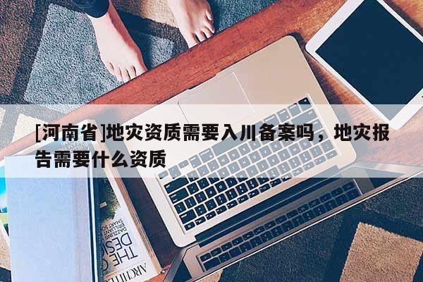 [河南省]地災資質需要入川備案嗎，地災報告需要什么資質