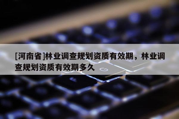 [河南省]林業調查規劃資質有效期，林業調查規劃資質有效期多久