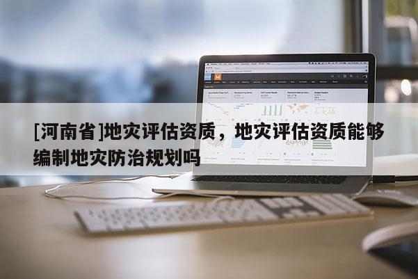 [河南省]地災(zāi)評估資質(zhì)，地災(zāi)評估資質(zhì)能夠編制地災(zāi)防治規(guī)劃嗎