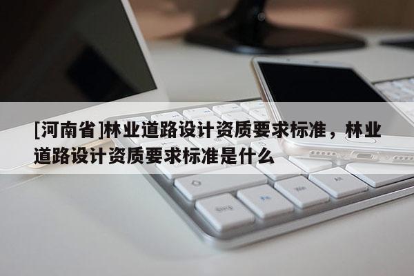 [河南省]林業(yè)道路設計資質要求標準，林業(yè)道路設計資質要求標準是什么