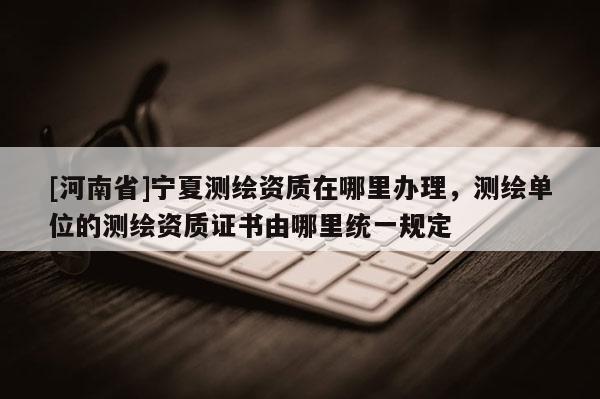 [河南省]寧夏測繪資質在哪里辦理，測繪單位的測繪資質證書由哪里統一規定