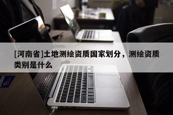 [河南省]土地測繪資質(zhì)國家劃分，測繪資質(zhì)類別是什么