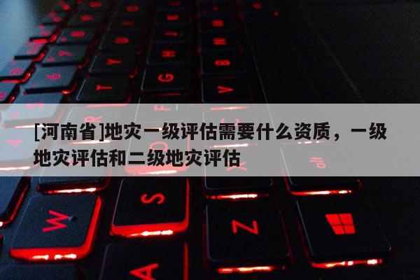 [河南省]地災一級評估需要什么資質，一級地災評估和二級地災評估