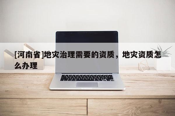 [河南省]地災治理需要的資質，地災資質怎么辦理