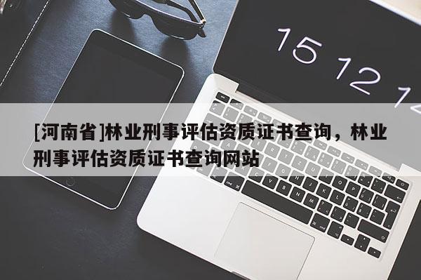 [河南省]林業(yè)刑事評估資質證書查詢，林業(yè)刑事評估資質證書查詢網站