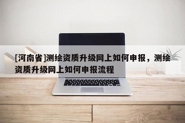 [河南省]測繪資質升級網上如何申報，測繪資質升級網上如何申報流程