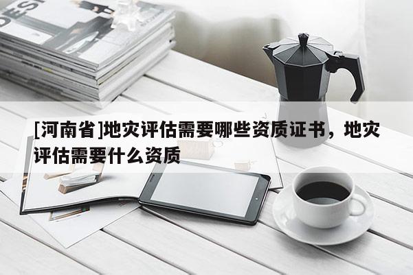 [河南省]地災(zāi)評估需要哪些資質(zhì)證書，地災(zāi)評估需要什么資質(zhì)