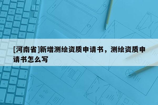 [河南省]新增測繪資質申請書，測繪資質申請書怎么寫