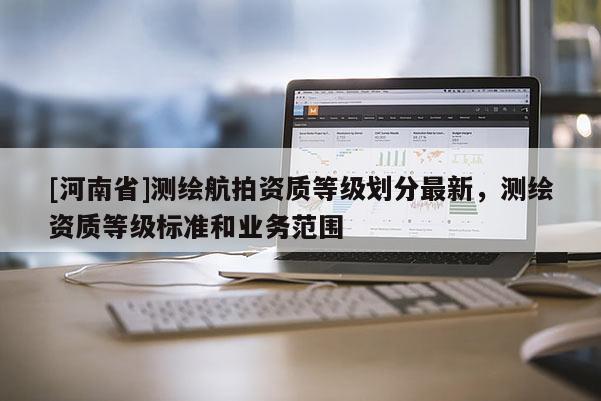 [河南省]測繪航拍資質等級劃分最新，測繪資質等級標準和業務范圍