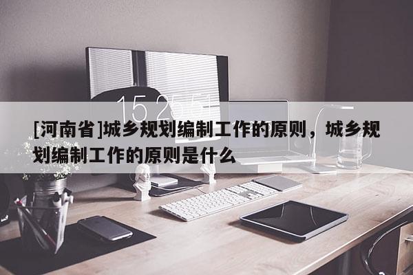 [河南省]城鄉規劃編制工作的原則，城鄉規劃編制工作的原則是什么