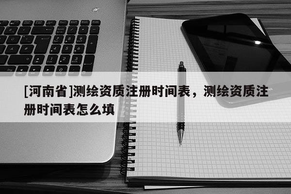 [河南省]測繪資質注冊時間表，測繪資質注冊時間表怎么填