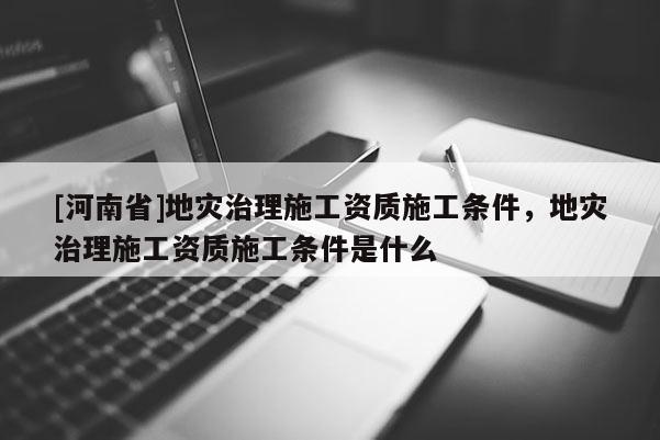 [河南省]地災治理施工資質施工條件，地災治理施工資質施工條件是什么