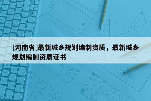 [河南省]最新城鄉規劃編制資質，最新城鄉規劃編制資質證書