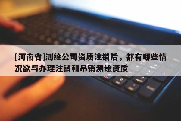 [河南省]測繪公司資質注銷后，都有哪些情況欲與辦理注銷和吊銷測繪資質