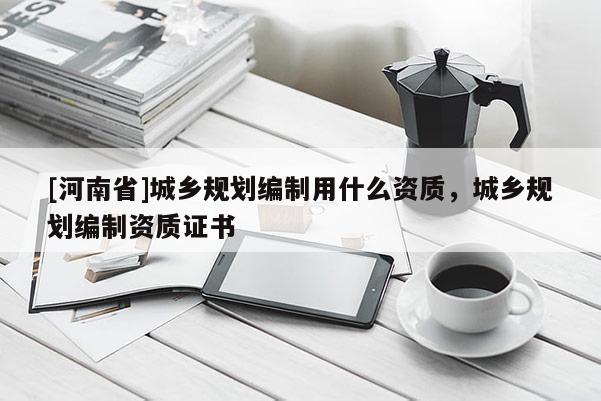 [河南省]城鄉規劃編制用什么資質，城鄉規劃編制資質證書