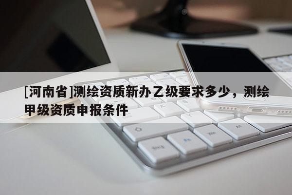 [河南省]測繪資質新辦乙級要求多少，測繪甲級資質申報條件