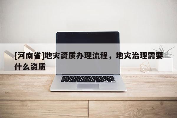 [河南省]地災資質辦理流程，地災治理需要什么資質