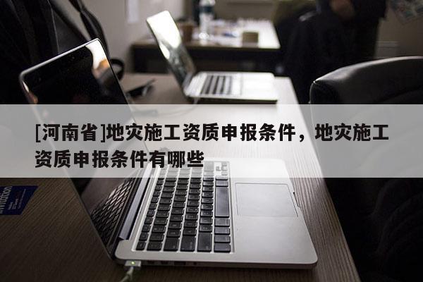[河南省]地災施工資質申報條件，地災施工資質申報條件有哪些
