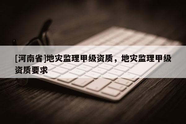 [河南省]地災監理甲級資質，地災監理甲級資質要求