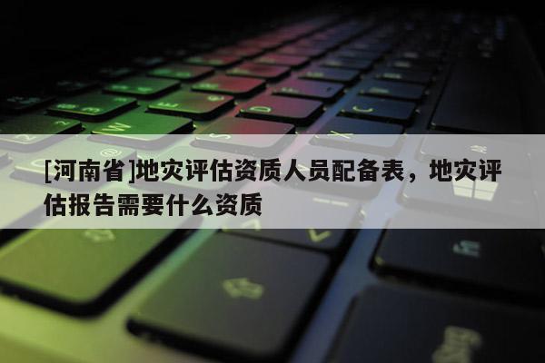 [河南省]地災評估資質人員配備表，地災評估報告需要什么資質