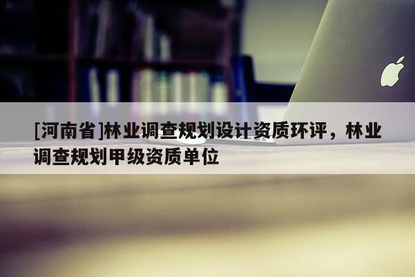 [河南省]林業調查規劃設計資質環評，林業調查規劃甲級資質單位
