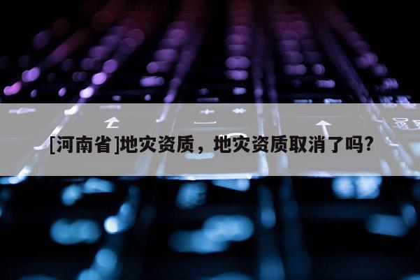 [河南省]地災資質，地災資質取消了嗎?