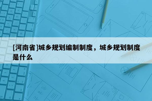 [河南省]城鄉規劃編制制度，城鄉規劃制度是什么