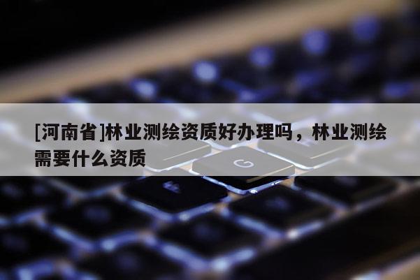 [河南省]林業測繪資質好辦理嗎，林業測繪需要什么資質