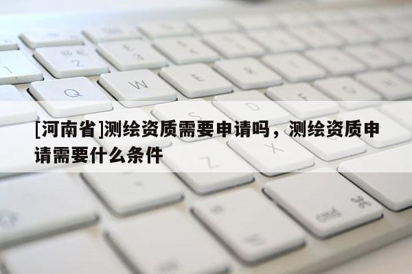 [河南省]測繪資質(zhì)需要申請嗎，測繪資質(zhì)申請需要什么條件