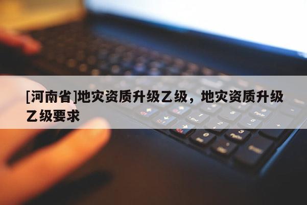 [河南省]地災(zāi)資質(zhì)升級(jí)乙級(jí)，地災(zāi)資質(zhì)升級(jí)乙級(jí)要求