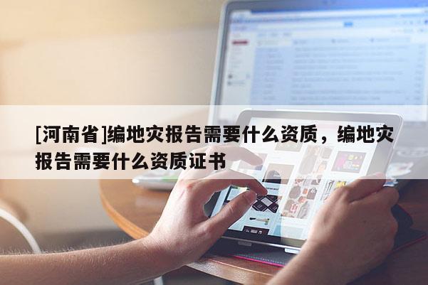 [河南省]編地災報告需要什么資質，編地災報告需要什么資質證書