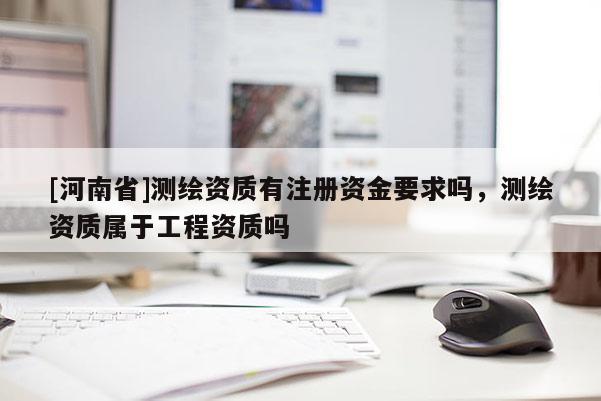 [河南省]測繪資質(zhì)有注冊(cè)資金要求嗎，測繪資質(zhì)屬于工程資質(zhì)嗎