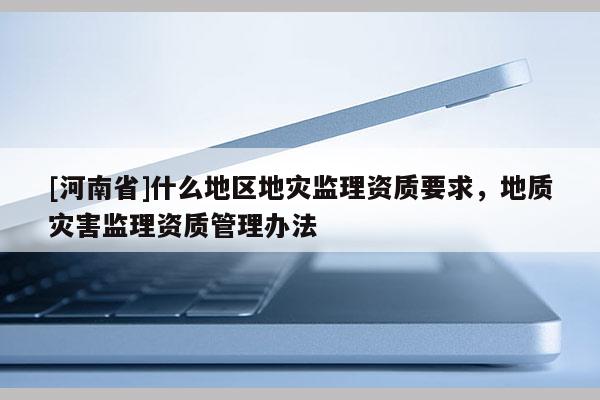 [河南省]什么地區地災監理資質要求，地質災害監理資質管理辦法