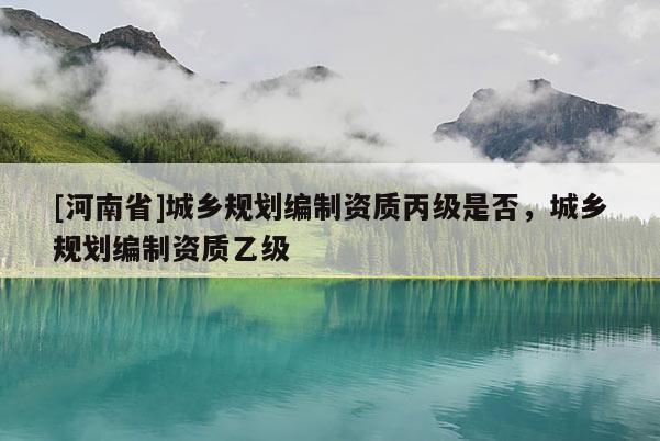 [河南省]城鄉規劃編制資質丙級是否，城鄉規劃編制資質乙級