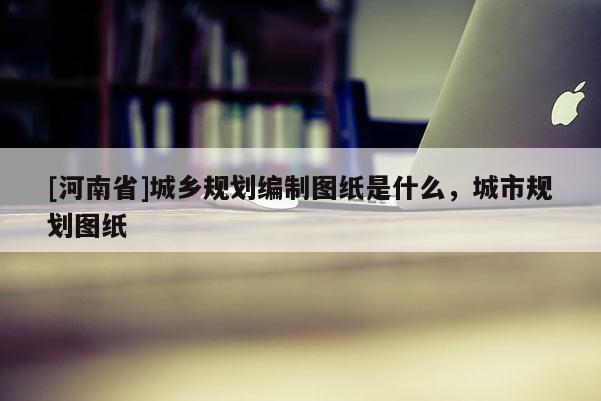 [河南省]城鄉規劃編制圖紙是什么，城市規劃圖紙