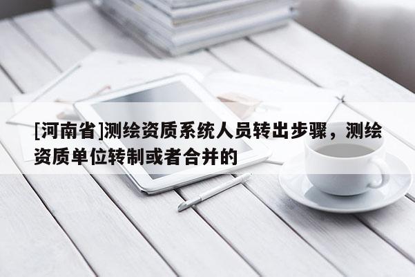 [河南省]測(cè)繪資質(zhì)系統(tǒng)人員轉(zhuǎn)出步驟，測(cè)繪資質(zhì)單位轉(zhuǎn)制或者合并的