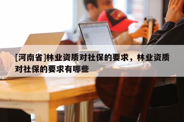 [河南省]林業資質對社保的要求，林業資質對社保的要求有哪些