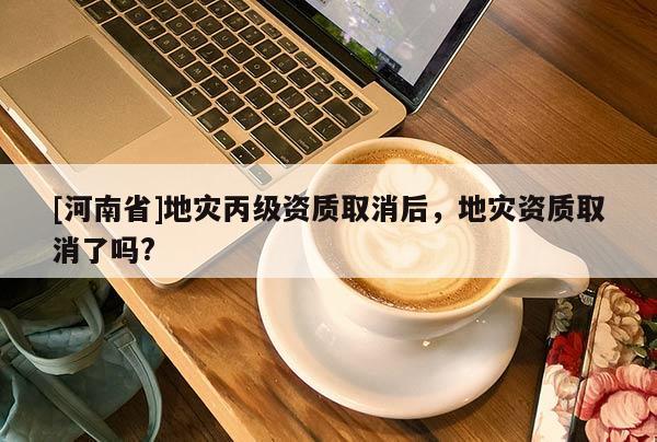 [河南省]地災丙級資質取消后，地災資質取消了嗎?